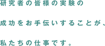 研究者の皆様の実験の成功をお手伝いすることが、私たちの仕事です。