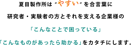 夏目製作所は”やすい”を合言葉に研究者・実験者の方とそれを支える企業様の「こんなことで困っている」「こんなものがあったら助かる」をカタチにします。