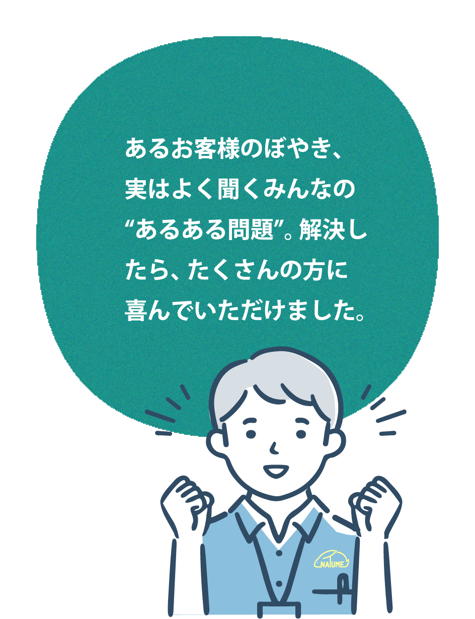 あるお客様のぼやき、実はよく聞くみんなの“あるある問題”。解決したら、たくさんの方に喜んでいただけました。