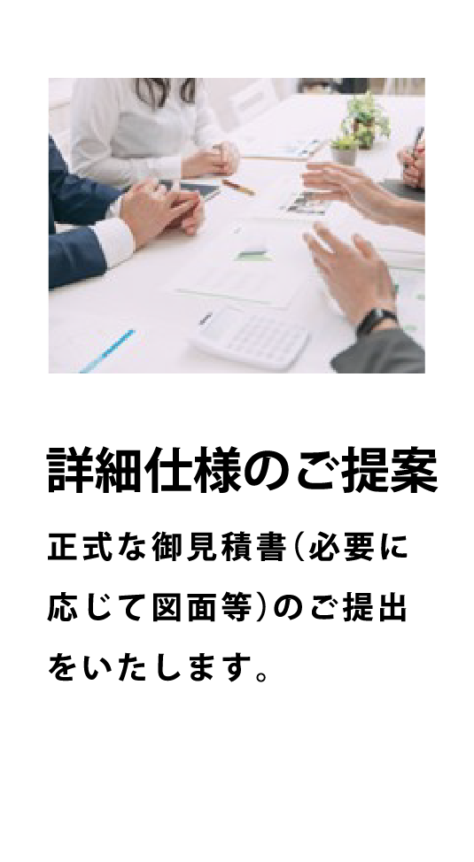 詳細仕様のご提案 - 正式な御見積書（必要に応じて図面等）のご提出をいたします。