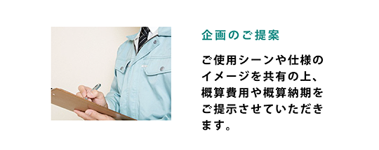 詳細仕様のご提案 - 正式な御見積書（必要に応じて図面等）のご提出をいたします。